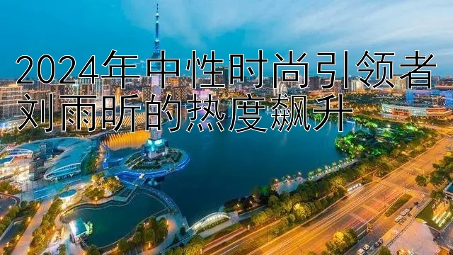 2024年中性时尚引领者刘雨昕的热度飙升