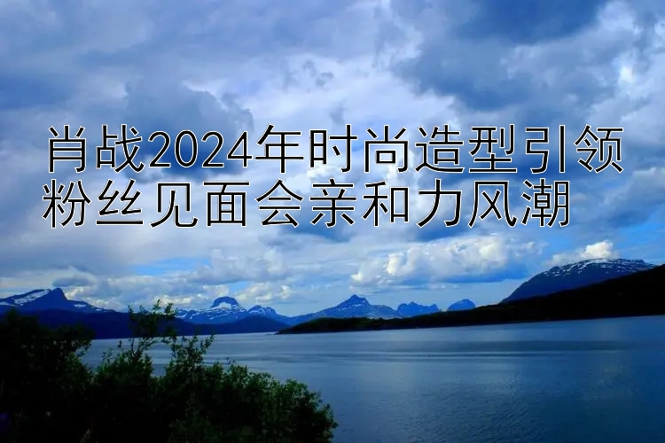 肖战2024年时尚造型引领粉丝见面会亲和力风潮