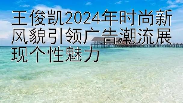 王俊凯2024年时尚新风貌引领广告潮流展现个性魅力