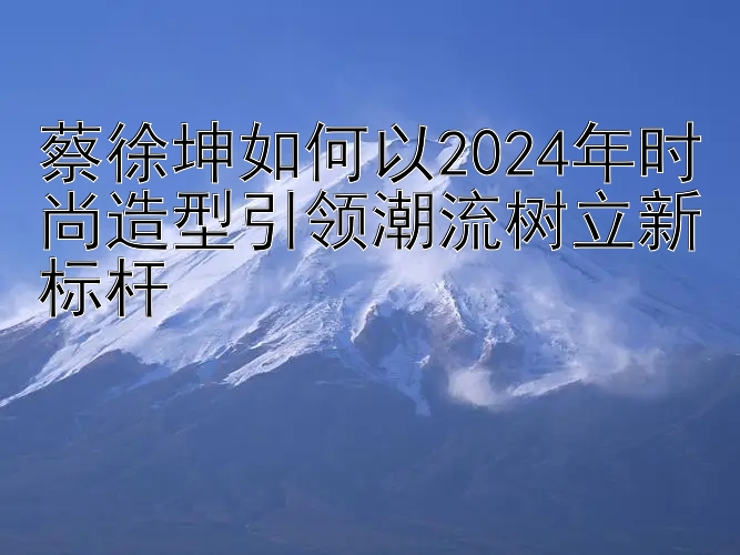 蔡徐坤如何以2024年时尚造型引领潮流树立新标杆