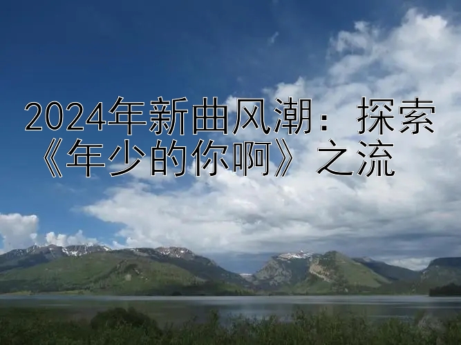 2024年新曲风潮：探索《年少的你啊》之流