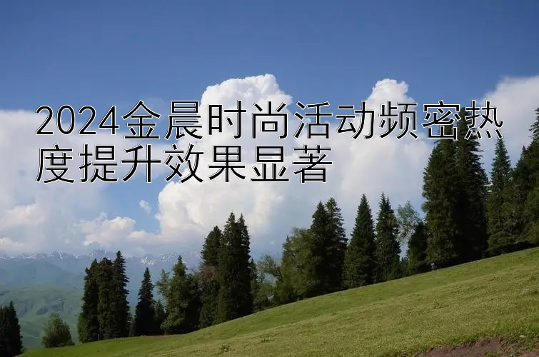 2024金晨时尚活动频密热度提升效果显著