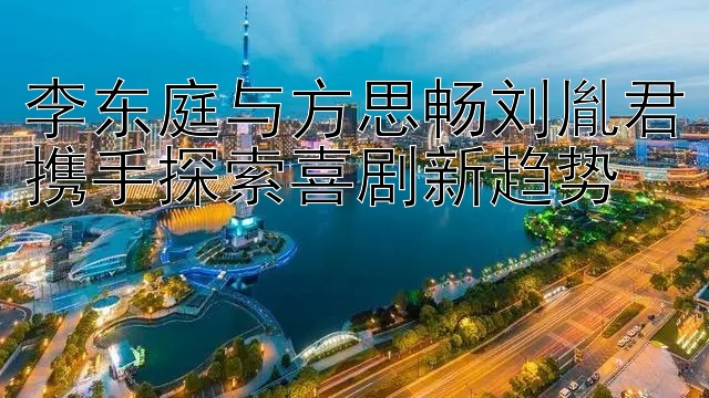 李东庭与方思畅刘胤君携手探索喜剧新趋势