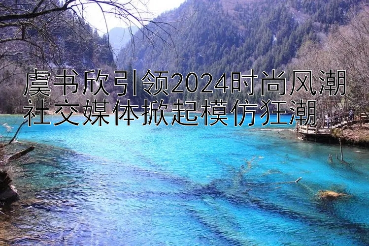 虞书欣引领2024时尚风潮社交媒体掀起模仿狂潮