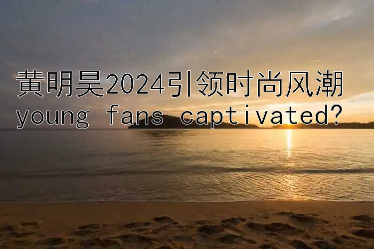 黄明昊2024引领时尚风潮 young fans captivated?