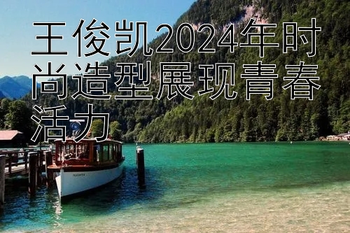 王俊凯2024年时尚造型展现青春活力