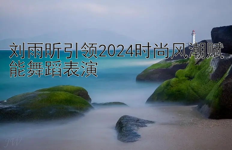 刘雨昕引领2024时尚风潮赋能舞蹈表演