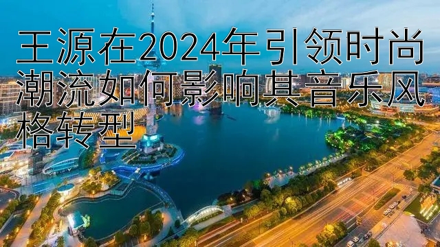 王源在2024年引领时尚潮流如何影响其音乐风格转型