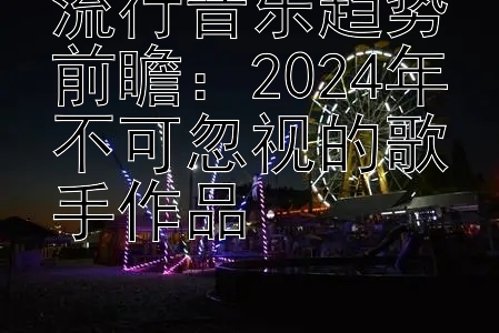 流行音乐趋势前瞻：2024年不可忽视的歌手作品