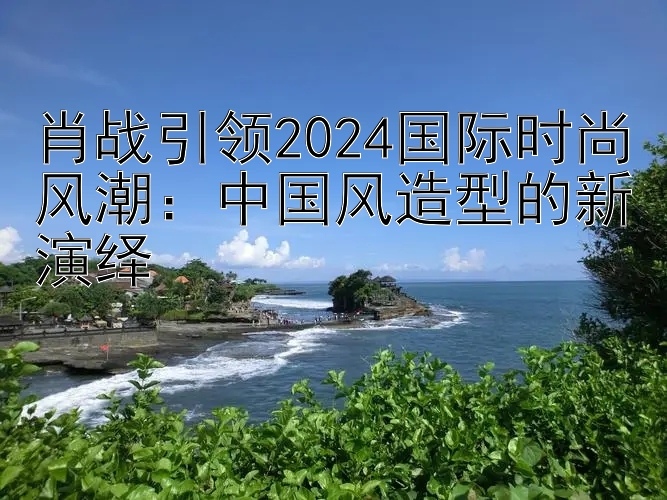 肖战引领2024国际时尚风潮：中国风造型的新演绎