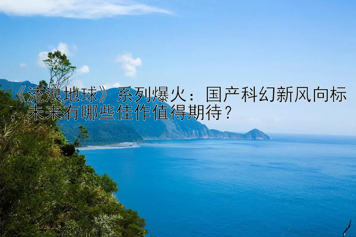 《流浪地球》系列爆火：国产科幻新风向标，未来有哪些佳作值得期待？