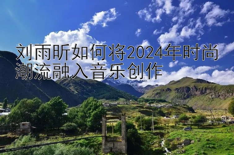 刘雨昕如何将2024年时尚潮流融入音乐创作