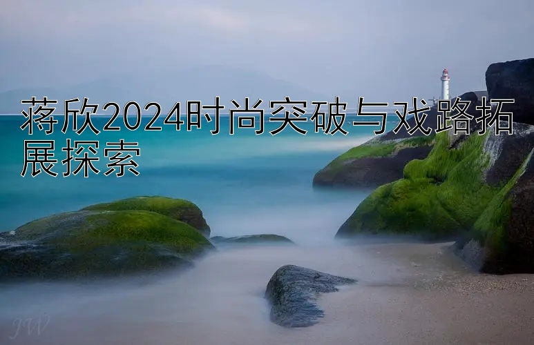 蒋欣2024时尚突破与戏路拓展探索