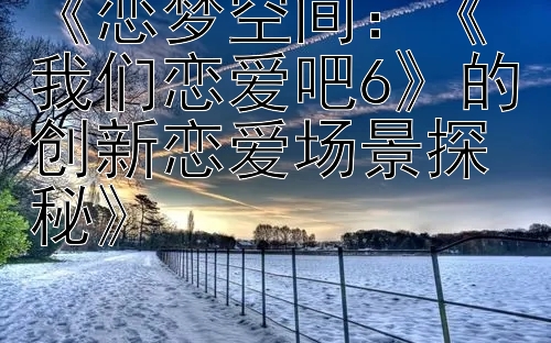 《恋梦空间：《我们恋爱吧6》的创新恋爱场景探秘》