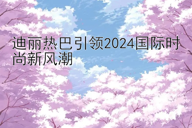 迪丽热巴引领2024国际时尚新风潮