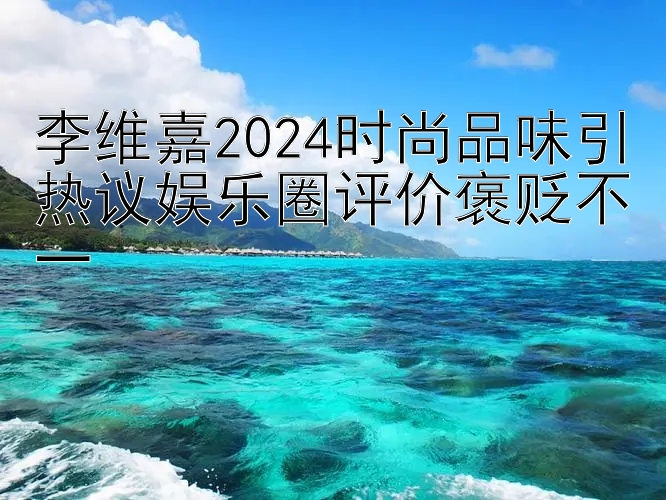 李维嘉2024时尚品味引热议娱乐圈评价褒贬不一