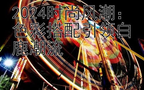 2024时尚风潮：色彩搭配引领白鹿潮流