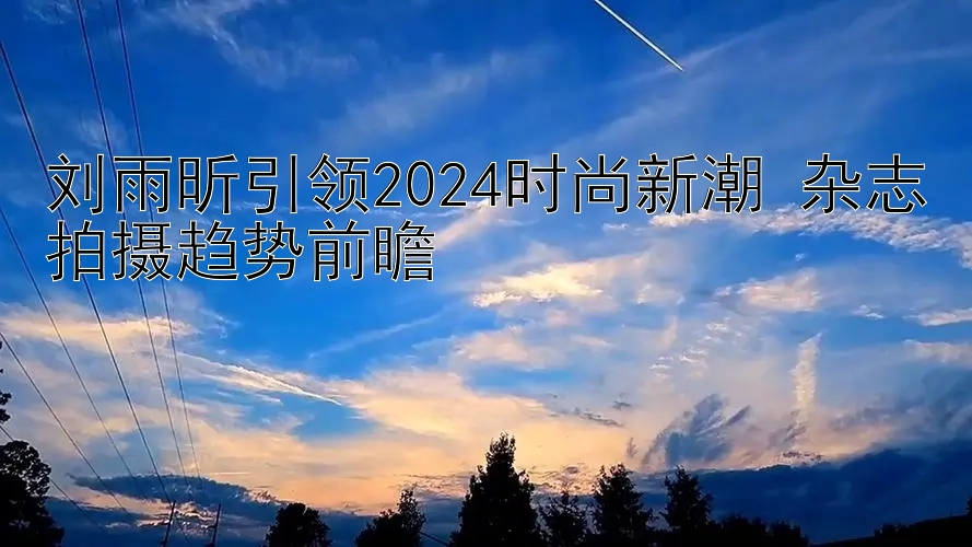 刘雨昕引领2024时尚新潮 杂志拍摄趋势前瞻