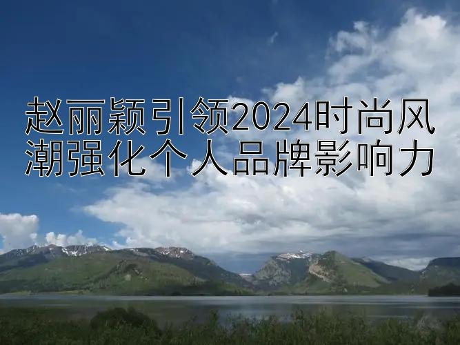 赵丽颖引领2024时尚风潮强化个人品牌影响力