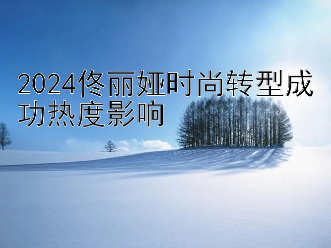 2024佟丽娅时尚转型成功热度影响