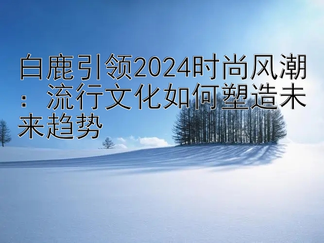 白鹿引领2024时尚风潮：流行文化如何塑造未来趋势