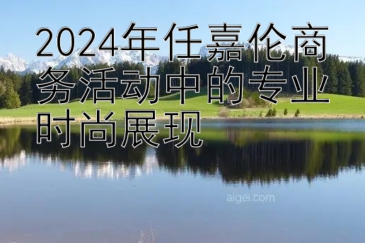 2024年任嘉伦商务活动中的专业时尚展现