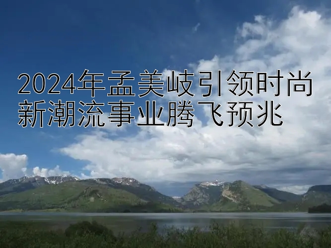 2024年孟美岐引领时尚新潮流事业腾飞预兆