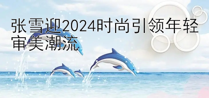 张雪迎2024时尚引领年轻审美潮流