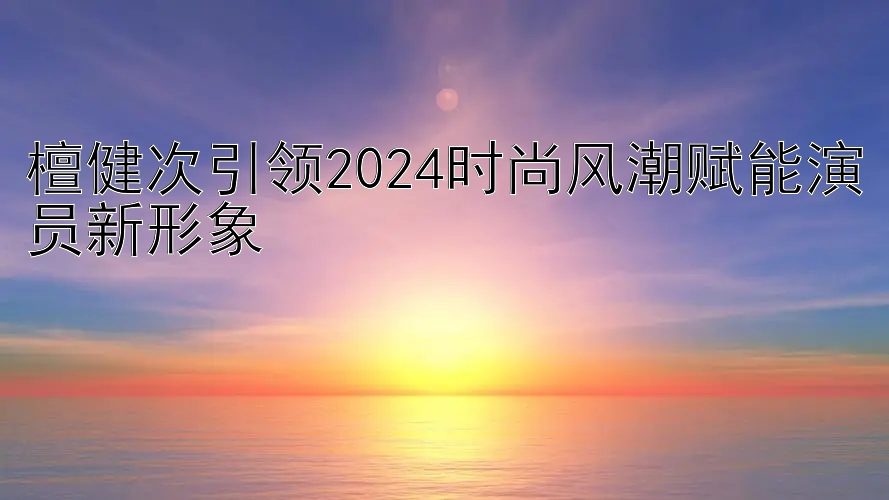 檀健次引领2024时尚风潮赋能演员新形象