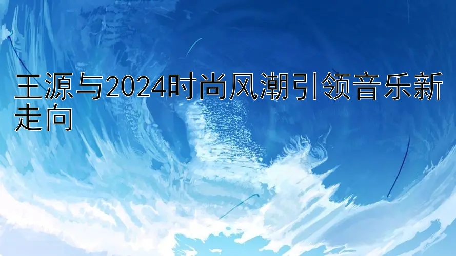 王源与2024时尚风潮引领音乐新走向