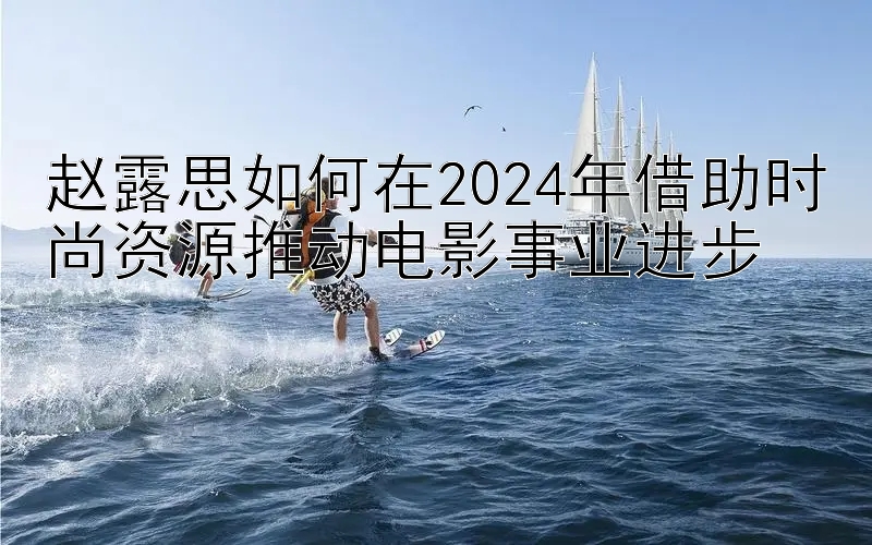 赵露思如何在2024年借助时尚资源推动电影事业进步