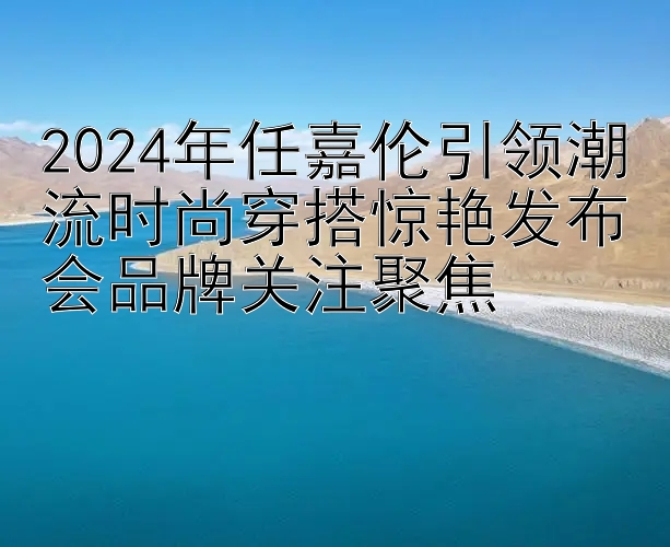 2024年任嘉伦引领潮流时尚穿搭惊艳发布会品牌关注聚焦