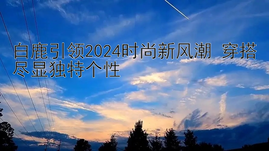 白鹿引领2024时尚新风潮 穿搭尽显独特个性