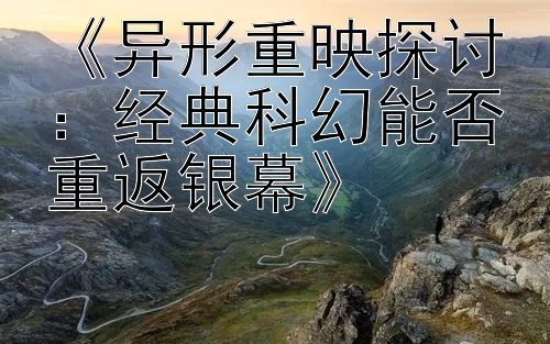 《异形重映探讨：经典科幻能否重返银幕》