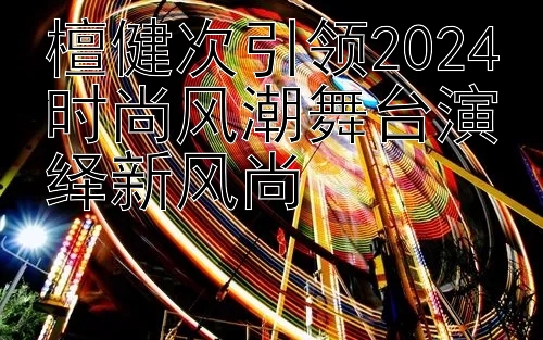 檀健次引领2024时尚风潮舞台演绎新风尚