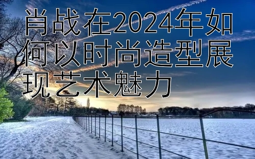 肖战在2024年如何以时尚造型展现艺术魅力