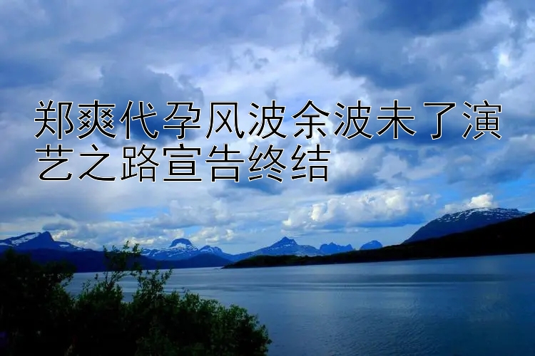 郑爽代孕风波余波未了演艺之路宣告终结