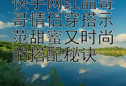 快手网红晶哥哥情侣穿搭示范甜蜜又时尚的搭配秘诀