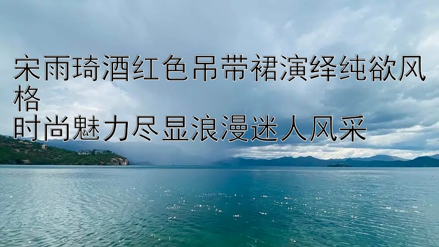 宋雨琦酒红色吊带裙演绎纯欲风格  
时尚魅力尽显浪漫迷人风采