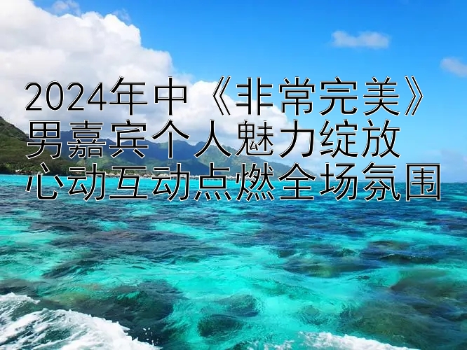 2024年中《非常完美》男嘉宾个人魅力绽放  
心动互动点燃全场氛围