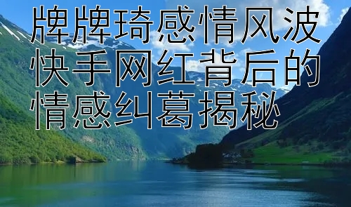 牌牌琦感情风波快手网红背后的情感纠葛揭秘