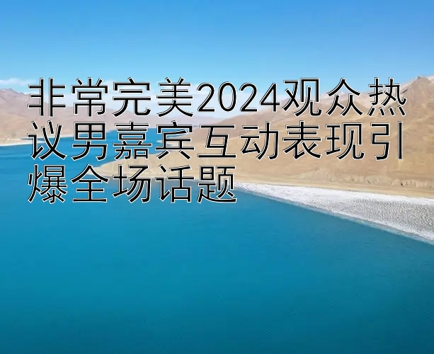 非常完美2024观众热议男嘉宾互动表现引爆全场话题