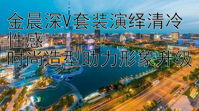 金晨深V套装演绎清冷性感  
时尚造型助力形象升级