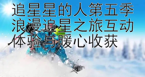 追星星的人第五季浪漫追星之旅互动体验与暖心收获