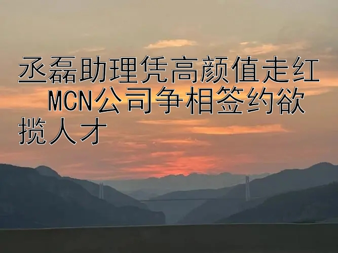 丞磊助理凭高颜值走红  MCN公司争相签约欲揽人才