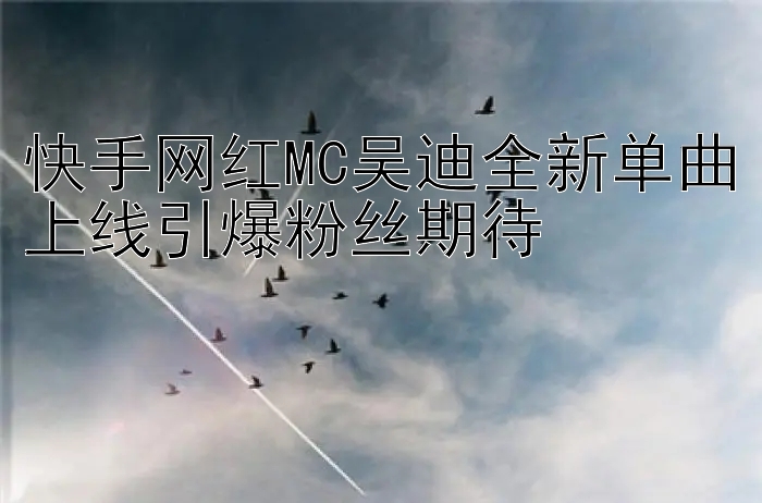 快手网红MC吴迪全新单曲上线引爆粉丝期待