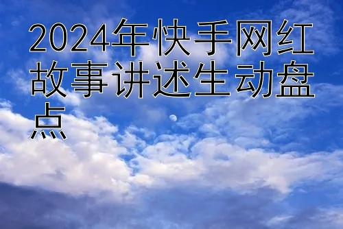 2024年快手网红故事讲述生动盘点