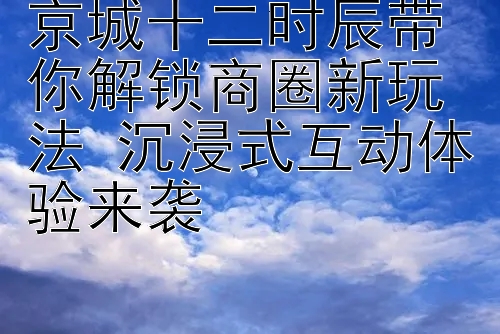 京城十二时辰带你解锁商圈新玩法 沉浸式互动体验来袭