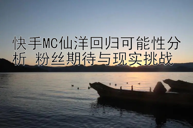 快手MC仙洋回归可能性分析 粉丝期待与现实挑战