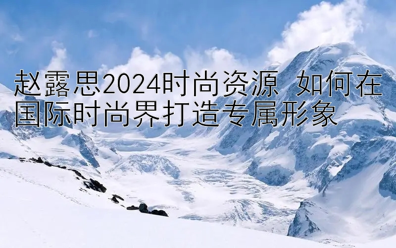 赵露思2024时尚资源 如何在国际时尚界打造专属形象